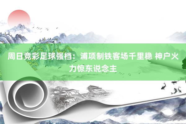 周日竞彩足球强档：浦项制铁客场千里稳 神户火力惊东说念主