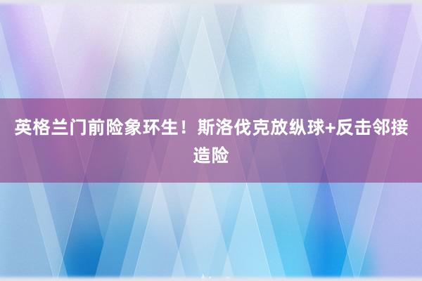 英格兰门前险象环生！斯洛伐克放纵球+反击邻接造险